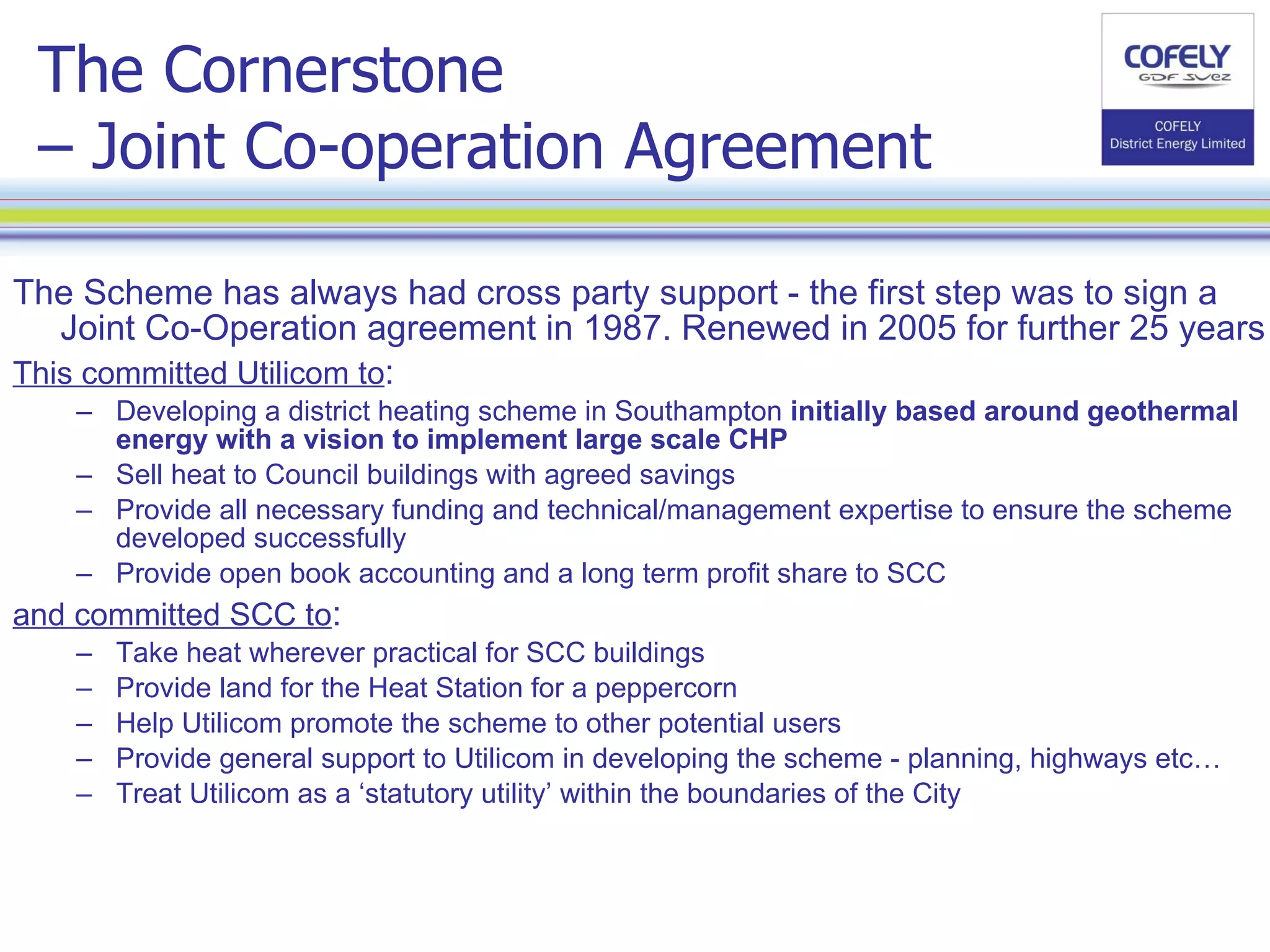 The Cornerstone  – Joint Co-operation Agreement The Scheme has always had cross party support - the first step was to sign a Joint Co-Operation agreement in 1987. Renewed in 2005 for further 25 years This committed Utilicom to : Developing a district heating scheme in Southampton  initially based around geothermal energy with a vision to implement large scale CHP Sell heat to Council buildings with agreed savings Provide all necessary funding and technical/management expertise to ensure the scheme developed successfully Provide open book accounting and a long term profit share to SCC and committed SCC to : Take heat wherever practical for SCC buildings Provide land for the Heat Station for a peppercorn Help Utilicom promote the scheme to other potential users Provide general support to Utilicom in developing the scheme - planning, highways etc… Treat Utilicom as a ‘statutory utility’ within the boundaries of the City 