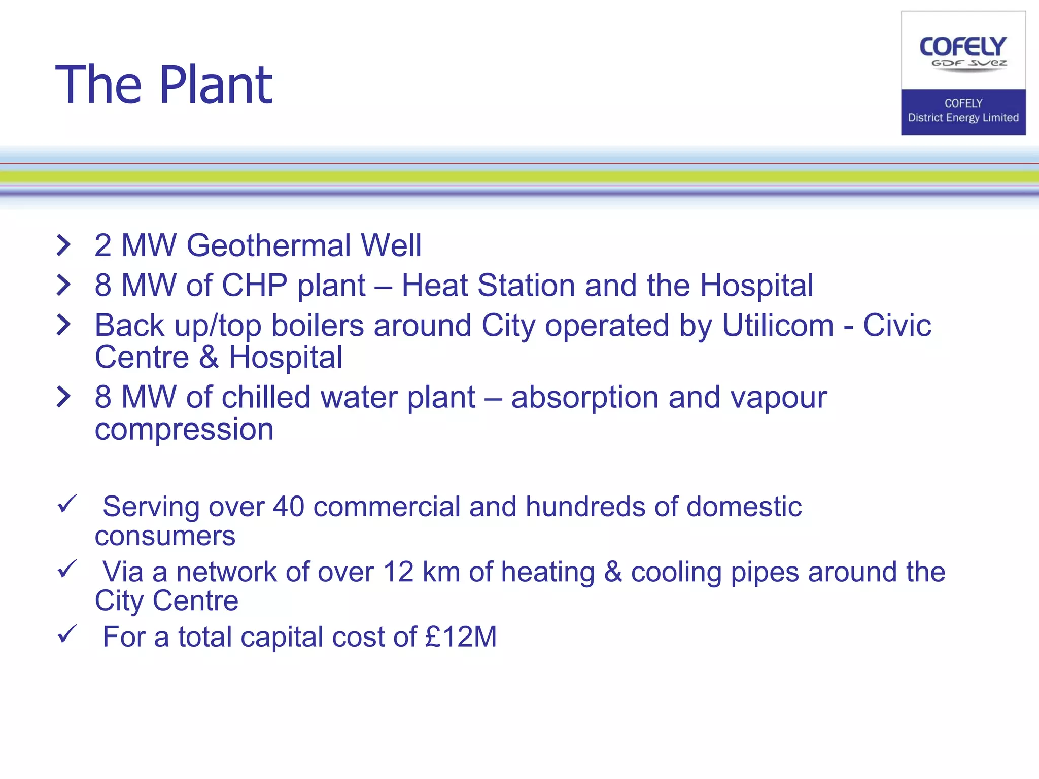 The Plant 2 MW Geothermal Well  8 MW of CHP plant – Heat Station and the Hospital Back up/top boilers around City operated by Utilicom - Civic Centre & Hospital 8 MW of chilled water plant – absorption and vapour compression Serving over 40 commercial and hundreds of domestic consumers Via a network of over 12 km of heating & cooling pipes around the City Centre For a total capital cost of £12M 