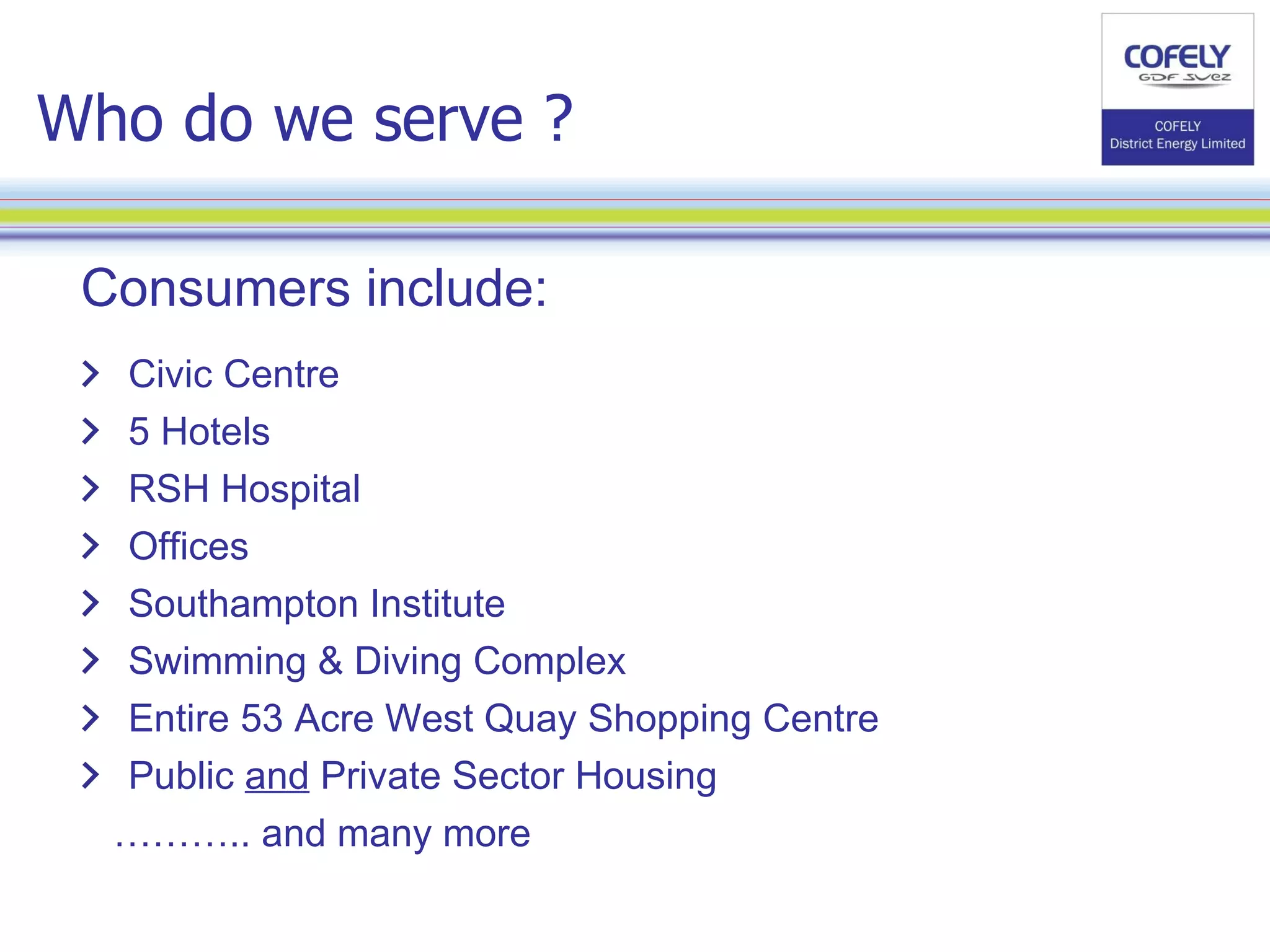 Who do we serve ? Consumers include: Civic Centre 5 Hotels RSH Hospital Offices Southampton Institute Swimming & Diving Complex Entire 53 Acre West Quay Shopping Centre Public  and  Private Sector Housing  ……… .. and many more 