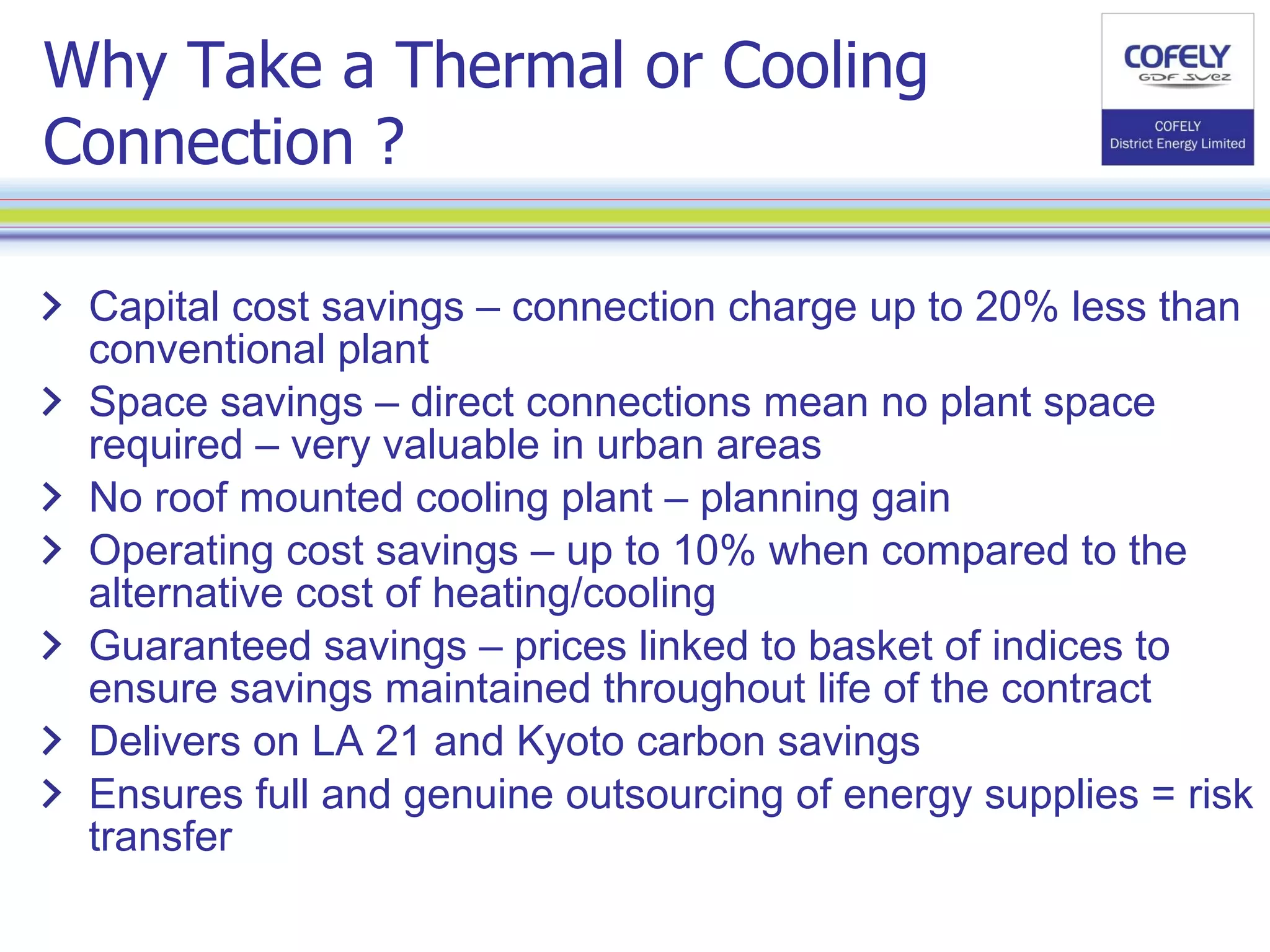 Why Take a Thermal or Cooling Connection ? Capital cost savings – connection charge up to 20% less than conventional plant Space savings – direct connections mean no plant space required – very valuable in urban areas No roof mounted cooling plant – planning gain Operating cost savings – up to 10% when compared to the alternative cost of heating/cooling Guaranteed savings – prices linked to basket of indices to ensure savings maintained throughout life of the contract Delivers on LA 21 and Kyoto carbon savings Ensures full and genuine outsourcing of energy supplies = risk transfer 