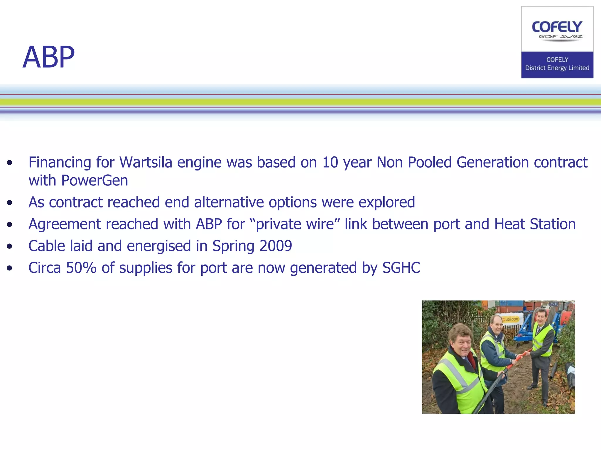 ABP Financing for Wartsila engine was based on 10 year Non Pooled Generation contract with PowerGen As contract reached end alternative options were explored  Agreement reached with ABP for “private wire” link between port and Heat Station Cable laid and energised in Spring 2009 Circa 50% of supplies for port are now generated by SGHC 