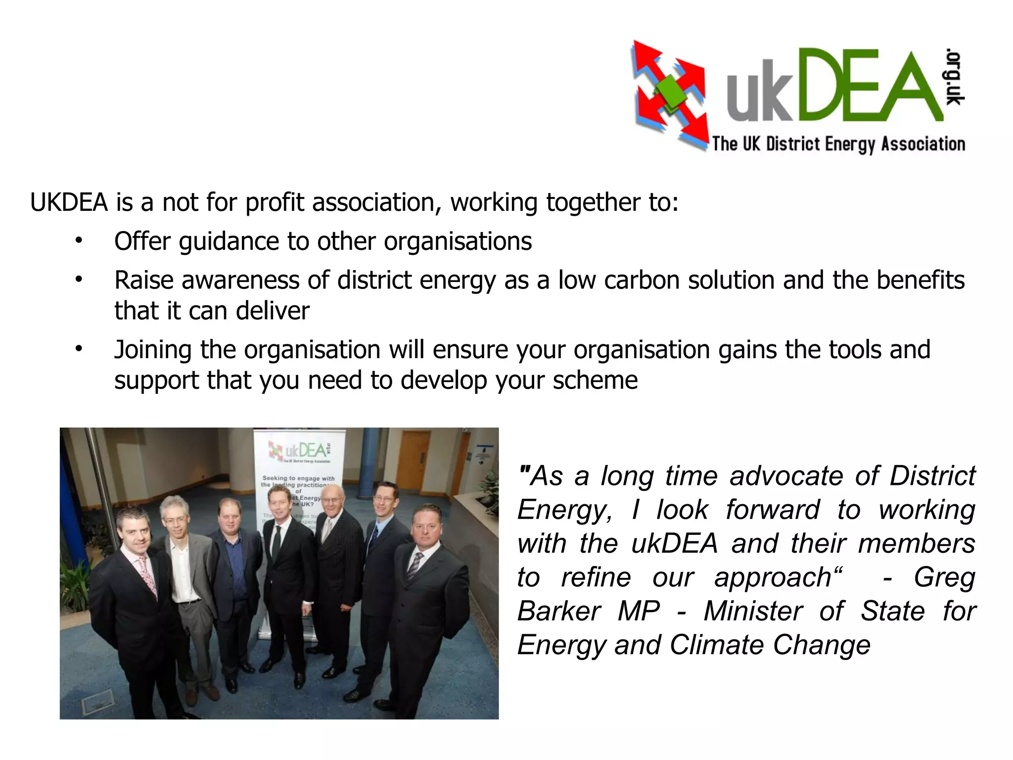 UKDEA is a not for profit association, working together to: Offer guidance to other organisations Raise awareness of district energy as a low carbon solution and the benefits that it can deliver Joining the organisation will ensure your organisation gains the tools and support that you need to develop your scheme Owners and operators of the largest district energy schemes in the UK We face the pains and successes of district energy on a daily basis Joining the organisation will ensure you gain the tools to develop your scheme " As a long time advocate of District Energy, I look forward to working with the ukDEA and their members to refine our approach“  - Greg Barker MP - Minister of State for Energy and Climate Change 