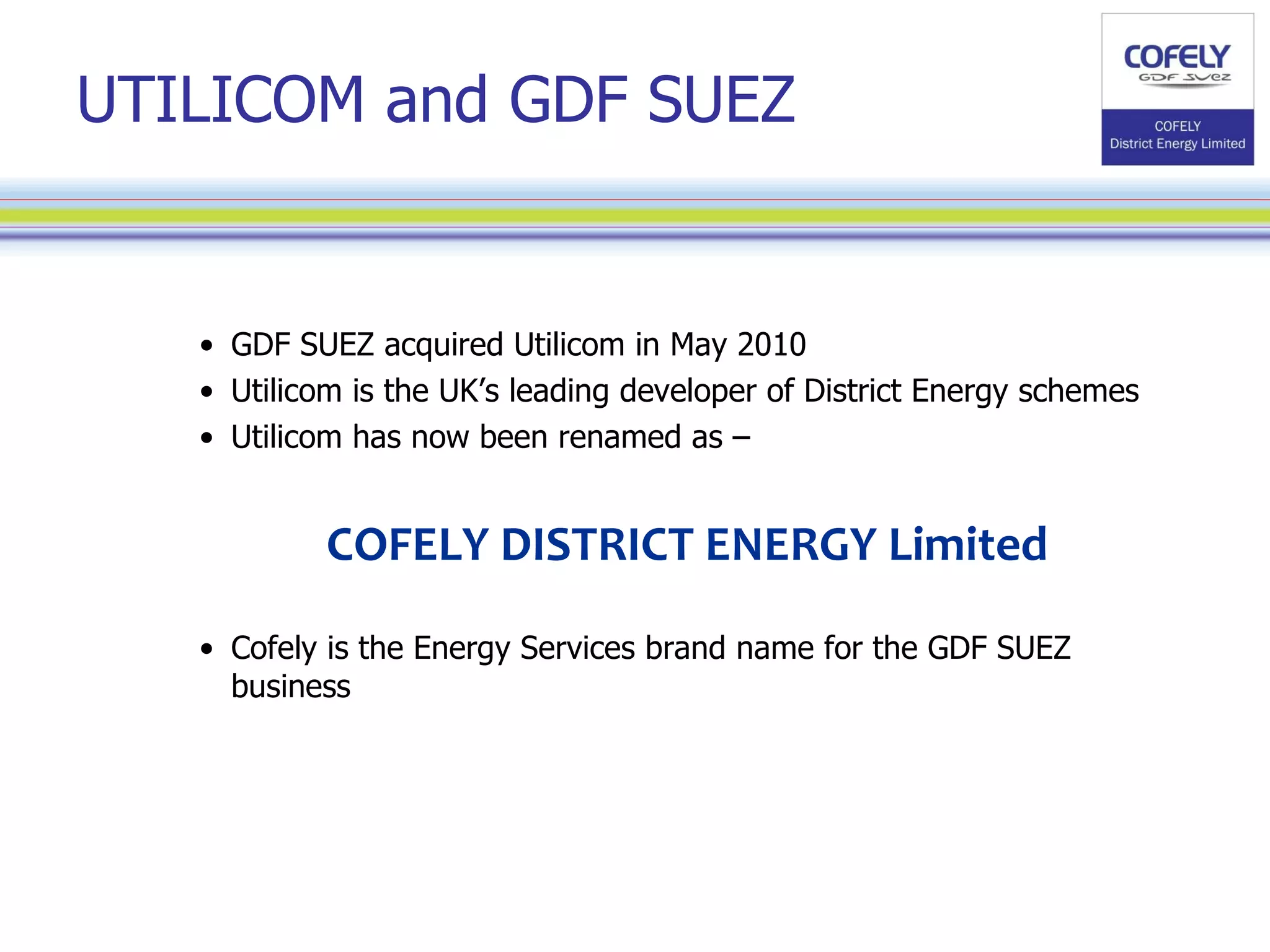 UTILICOM and GDF SUEZ GDF SUEZ acquired Utilicom in May 2010 Utilicom is the UK’s leading developer of District Energy schemes Utilicom has now been renamed as –  COFELY DISTRICT ENERGY Limited Cofely is the Energy Services brand name for the GDF SUEZ business 