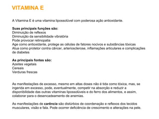 VITAMINA E A Vitamina E é uma vitamina lipossolúvel com poderosa ação antioxidante. Suas principais funções são:   Diminuição de reflexos  Diminuição da sensibilidade vibratória  Pode provocar retinopatia  Age como antioxidante, protege as células de fatores nocivos e substâncias tóxicas  Atua como protetor contra câncer, arteriosclerose, inflamações articulares e complicações de diabetes  As principais fontes são:   Azeites vegetais  Cereais  Verduras frescas  As manifestações de excesso, mesmo em altas doses não é tida como tóxica, mas, se ingerida em excesso, pode, eventualmente, competir na absorção e reduzir a disponibilidade das outras vitaminas lipossolúveis e do ferro dos alimentos, e assim, colaborar para o desencadeamento de anemias.  As manifestações de  carência  são distúrbios de coordenação e reflexos dos tecidos musculares, visão e fala. Pode ocorrer deficiência de crescimento e alterações na pele.  