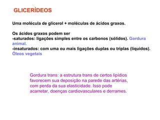 GLICERÍDEOS Uma molécula de glicerol + moléculas de ácidos graxos. Os ácidos graxos podem ser  -saturados: ligações simples entre os carbonos (sólidos).  Gordura animal. -insaturados: com uma ou mais ligações duplas ou triplas (líquidos).  Óleos vegetais Gordura trans: a estrutura trans de certos lipídios favorecem sua deposição na parede das artérias, com perda da sua elasticidade. Isso pode acarretar, doenças cardiovasculares e derrames. 