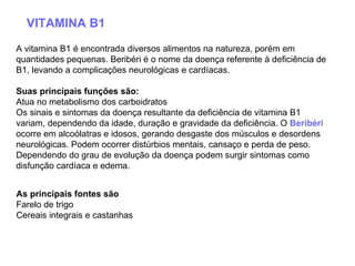VITAMINA B1 A vitamina B1 é encontrada diversos alimentos na natureza, porém em quantidades pequenas. Beribéri é o nome da doença referente à deficiência de B1, levando a complicações neurológicas e cardíacas.  Suas principais funções são:   Atua no metabolismo dos carboidratos  Os sinais e sintomas da doença resultante da deficiência de vitamina B1 variam, dependendo da idade, duração e gravidade da deficiência. O  Beribéri  ocorre em alcoólatras e idosos, gerando desgaste dos músculos e desordens neurológicas. Podem ocorrer distúrbios mentais, cansaço e perda de peso. Dependendo do grau de evolução da doença podem surgir sintomas como disfunção cardíaca e edema.  As principais fontes são   Farelo de trigo  Cereais integrais e castanhas  