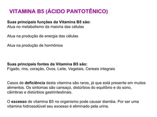 VITAMINA B5 (ÁCIDO PANTOTÊNICO) Suas principais funções da Vitamina B5 são:   Atua no metabolismo da maioria das células Atua na produção de energia das células Atua na produção de hormônios Suas principais fontes da Vitamina B5 são:   Fígado, rins, coração, Ovos, Leite, Vegetais, Cereais integrais Casos de  deficiência  desta vitamina são raros, já que está presente em muitos alimentos. Os sintomas são cansaço, distúrbios do equilíbrio e do sono, câimbras e distúrbios gastrintestinais. O  excesso  de vitamina B5 no organismo pode causar diarréia. Por ser uma vitamina hidrossolúvel seu excesso é eliminado pela urina.  