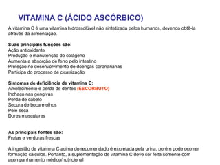 VITAMINA C (ÁCIDO ASCÓRBICO) A vitamina C é uma vitamina hidrossolúvel não sintetizada pelos humanos, devendo obtê-la através da alimentação.  Suas principais funções são:   Ação antioxidante  Produção e manutenção do colágeno  Aumenta a absorção de ferro pelo intestino  Proteção no desenvolvimento de doenças coronarianas  Participa do processo de cicatrização  Sintomas de deficiência de vitamina C:   Amolecimento e perda de dentes  (ESCORBUTO) Inchaço nas gengivas  Perda de cabelo  Secura de boca e olhos  Pele seca  Dores musculares  As principais fontes são:   Frutas e verduras frescas A ingestão de vitamina C acima do recomendado é excretada pela urina, porém pode ocorrer formação cálculos. Portanto, a suplementação de vitamina C deve ser feita somente com acompanhamento médico/nutricional  