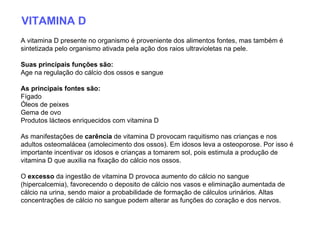 VITAMINA D A vitamina D presente no organismo é proveniente dos alimentos fontes, mas também é sintetizada pelo organismo ativada pela ação dos raios ultravioletas na pele. Suas principais funções são:   Age na regulação do cálcio dos ossos e sangue  As principais fontes são:   Fígado  Óleos de peixes  Gema de ovo  Produtos lácteos enriquecidos com vitamina D  As manifestações de  carência  de vitamina D provocam raquitismo nas crianças e nos adultos osteomalácea (amolecimento dos ossos). Em idosos leva a osteoporose. Por isso é importante incentivar os idosos e crianças a tomarem sol, pois estimula a produção de vitamina D que auxilia na fixação do cálcio nos ossos. O  excesso  da ingestão de vitamina D provoca aumento do cálcio no sangue (hipercalcemia), favorecendo o deposito de cálcio nos vasos e eliminação aumentada de cálcio na urina, sendo maior a probabilidade de formação de cálculos urinários. Altas concentrações de cálcio no sangue podem alterar as funções do coração e dos nervos.  