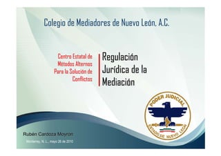 Colegio de Mediadores de Nuevo León, A.C.


                     Centro Estatal de    Regulación
                     Métodos Alternos
                    Para la Solución de   Jurídica de la
                             Conflictos
                                          Mediación



Rubén Cardoza Moyrón
 Monterrey, N. L., mayo 26 de 2010
 