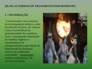 QUAIS AS FORMAS DE TRATAMENTO DOS RESÍDUOS?
1 – INCINERAÇÃO
“A incineração é um processo
de decomposição térmica, onde
há redução de peso, do volume
e das características de
periculosidade dos resíduos,
com a consequente eliminação
da matéria orgânica e
características de
patogenicidade (capacidade de
transmissão de doenças)
através da combustão
controlada”. Incineração:
resíduos industriais e de
serviços de saúde.
 