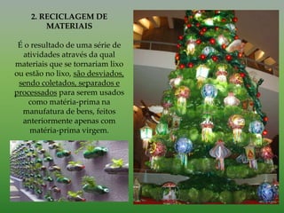 2. RECICLAGEM DE
MATERIAIS
É o resultado de uma série de
atividades através da qual
materiais que se tornariam lixo
ou estão no lixo, são desviados,
sendo coletados, separados e
processados para serem usados
como matéria-prima na
manufatura de bens, feitos
anteriormente apenas com
matéria-prima virgem.
 
