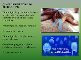 QUAIS OS BENEFÍCIOS DA
RECICLAGEM?
Diminuição da quantidade de lixo a
ser aterrado (consequentemente
aumenta a vida útil dos aterros
sanitários)
Preservação dos recursos naturais
Economia de energia
Diminuição da poluição do ar, das
águas e do solo.
Geração empregos através da
criação de indústrias recicladoras.
Protege os animais.
 