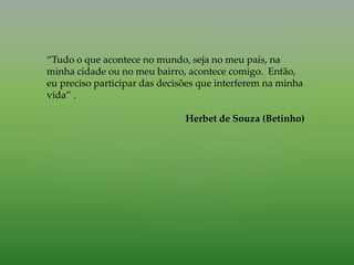 “Tudo o que acontece no mundo, seja no meu país, na
minha cidade ou no meu bairro, acontece comigo. Então,
eu preciso participar das decisões que interferem na minha
vida” .
Herbet de Souza (Betinho)
 