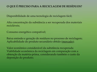 O QUE É PRECISO PARA A RECICLAGEM DE RESÍDUOS?
Disponibilidade de uma tecnologia de reciclagem fácil;
Alta concentração da substância a ser recuperada dos materiais
recicláveis;
Consumo energético compatível;
Baixa emissão e geração de resíduos no processo de reciclagem;
Aplicabilidade do produto secundário obtido (mercado);
Valor econômico considerável da substância recuperada
Viabilidade econômica da reciclagem em comparação com a
obtenção da matéria-prima, considerando também o custo da
deposição do produto;
 