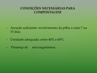 CONDIÇÕES NECESSÁRIAS PARA
COMPOSTAGEM
- Aeração suficiente: revolvimento da pilha a cada 7 ou
15 dias.
- Umidade adequada: entre 40% e 60%.
- Presença de microrganismos.
 