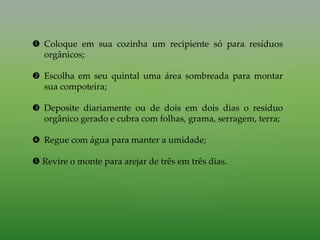  Coloque em sua cozinha um recipiente só para resíduos
orgânicos;
 Escolha em seu quintal uma área sombreada para montar
sua compoteira;
 Deposite diariamente ou de dois em dois dias o resíduo
orgânico gerado e cubra com folhas, grama, serragem, terra;
 Regue com água para manter a umidade;
 Revire o monte para arejar de três em três dias.
 