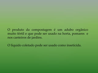 O produto da compostagem é um adubo orgânico
muito fértil e que pode ser usado na horta, pomares e
nos canteiros de jardins.
O líquido coletado pode ser usado como inseticida.
 
