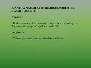 QUANTO À NATUREZA OS RESÍDUOS PODEM SER
CLASSIFICADOS EM:
Orgânicos
Restos de alimentos; cascas de frutas e de ovos; folhagens,
plantas mortas; papéis/papelões, pó de café.
Inorgânicos
Vidros; plásticos; metais; materiais sintéticos.
 