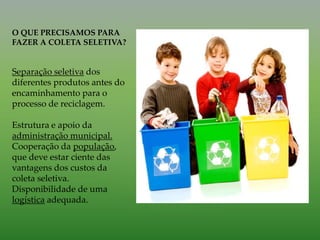 O QUE PRECISAMOS PARA
FAZER A COLETA SELETIVA?
Separação seletiva dos
diferentes produtos antes do
encaminhamento para o
processo de reciclagem.
Estrutura e apoio da
administração municipal.
Cooperação da população,
que deve estar ciente das
vantagens dos custos da
coleta seletiva.
Disponibilidade de uma
logística adequada.
 