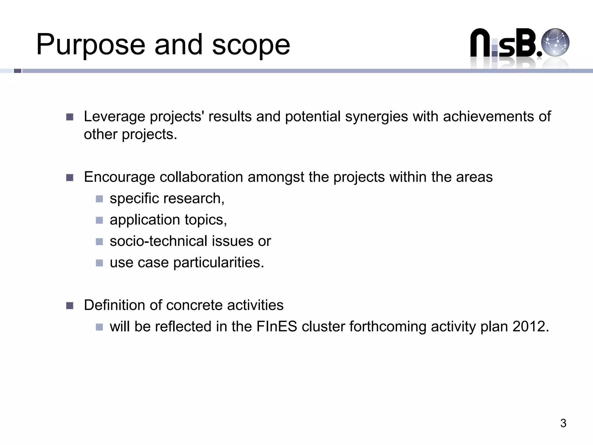 Purpose and scope

    Leverage projects' results and potential synergies with achievements of
     other projects.

    Encourage collaboration amongst the projects within the areas
       specific research,
       application topics,
       socio-technical issues or
       use case particularities.


    Definition of concrete activities
       will be reflected in the FInES cluster forthcoming activity plan 2012.




                                                                                 3
 