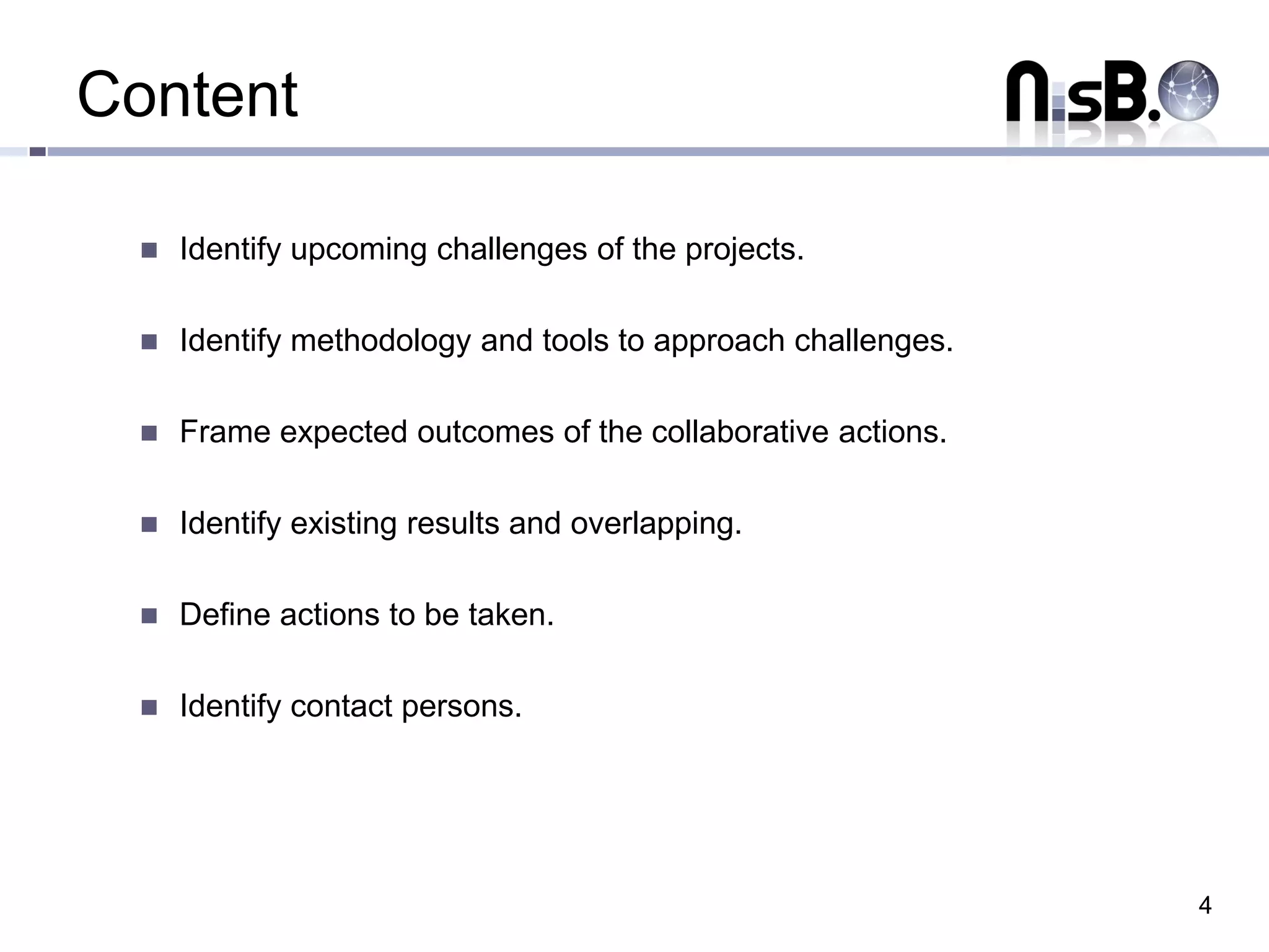 Content

     Identify upcoming challenges of the projects.

     Identify methodology and tools to approach challenges.

     Frame expected outcomes of the collaborative actions.

     Identify existing results and overlapping.

     Define actions to be taken.

     Identify contact persons.




                                                               4
 