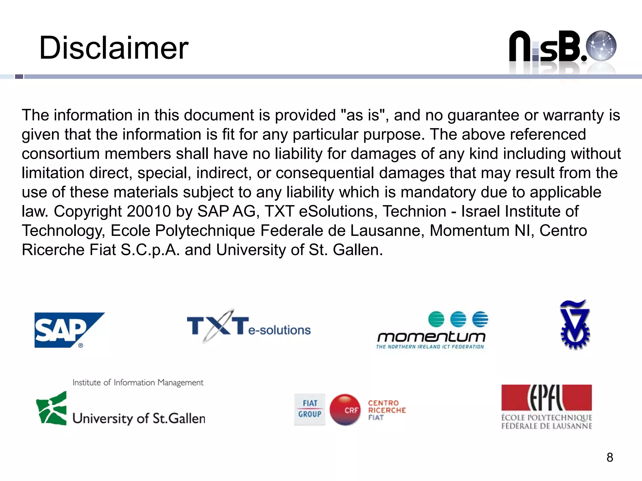 Disclaimer
The information in this document is provided "as is", and no guarantee or warranty is
given that the information is fit for any particular purpose. The above referenced
consortium members shall have no liability for damages of any kind including without
limitation direct, special, indirect, or consequential damages that may result from the
use of these materials subject to any liability which is mandatory due to applicable
law. Copyright 20010 by SAP AG, TXT eSolutions, Technion - Israel Institute of
Technology, Ecole Polytechnique Federale de Lausanne, Momentum NI, Centro
Ricerche Fiat S.C.p.A. and University of St. Gallen.




                                                                                    8
 