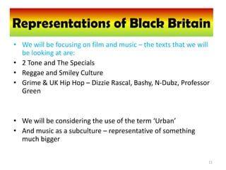 Representations of BlackBritain
  Representations of Black Britain
• We will be focusing on film and music – the texts that we will
  be looking at are:
• 2 Tone and The Specials
• Reggae and Smiley Culture
• Grime & UK Hip Hop – Dizzie Rascal, Bashy, N-Dubz, Professor
  Green


• We will be considering the use of the term ‘Urban’
• And music as a subculture – representative of something
  much bigger

                                                               11
 