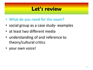 Let’s review
                Let’s review
• What do you need for the exam?
• social group as a case study- examples
• at least two different media
• understanding of and reference to
  theory/cultural critics
• your own voice!



                                           14
 