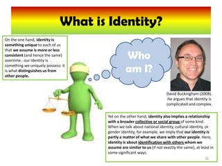 What is Identity?
On the one hand, identity is
something unique to each of us
that we assume is more or less
consistent (and hence the same)
overtime.. our identity is
                                               Who
something we uniquely possess: it
is what distinguishes us from
other people.
                                               am I?

                                                                       David Buckingham (2008).
                                                                        He argues that identity is
                                                                       complicated and complex.

                                     Yet on the other hand, identity also implies a relationship
                                     with a broader collective or social group of some kind.
                                     When we talk about national identity, cultural identity, or
                                     gender identity, for example, we imply that our identity is
                                     partly a matter of what we share with other people. Here,
                                     identity is about identification with others whom we
                                     assume are similar to us (if not exactly the same), at least in
                                     some significant ways.
                                                                                              16
 