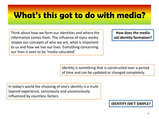 What’s this got to do with media?
 Think about how we form our identities and where the              How does the media
 information comes from. The influence of mass media              aid identity formation?
 shapes our concepts of who we are, what is important
 to us and how we live our lives. Everything concerning
 our lives is seen to be ‘media saturated’.



                                  Identity is something that is constructed over a period
                                  of time and can be updated or changed completely.


In today’s world the choosing of one’s identity is a multi
layered experience, consciously and unconsciously
influenced by countless factors
                                                                 IDENTITY ISN’T SIMPLE?

                                                                                       19
 