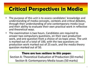 Critical Perspectives in Media
  G325: Critical Perspectives in Media
• The purpose of this unit is to assess candidates' knowledge and
  understanding of media concepts, contexts and critical debates,
  through their understanding of one contemporary media issue
  and their ability to evaluate their own practical work in reflective
  and theoretical ways.
• The examination is two hours. Candidates are required to
  answer two compulsory questions, on their own production
  work, and one question from a choice of six topic areas. The unit
  is marked out of a total of 100, with the two questions on
  production work marked out of 25 each, and the media theory
  question marked out of 50.
            There are two sections to this paper:
   Section A: Theoretical Evaluation of Production (50 marks)
       Section B: Contemporary Media Issues (50 marks)
                                                                     2
 