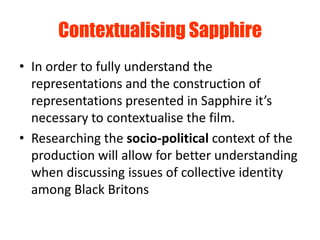 Contextualising Sapphire
• In order to fully understand the
  representations and the construction of
  representations presented in Sapphire it’s
  necessary to contextualise the film.
• Researching the socio-political context of the
  production will allow for better understanding
  when discussing issues of collective identity
  among Black Britons
 