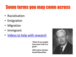 Some terms you may come across
•   Racialisation
•   Emigration
•   Migration
•   Immigrant
•   Videos to help with research
                     “Most of our people
                     have never had it so
                     good.”
                     1957 prime minister
                     Harold Macmillan
 
