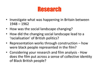 Research
• Investigate what was happening in Britain between
  1948 – 1962
• How was the social landscape changing?
• How did the changing social landscape lead to a
  ‘racialisation’ of British politics?
• Representation works through construction – how
  were black people represented in the film?
• Considering your research and film analysis - How
  does the film put across a sense of collective identity
  of Black British people?
 