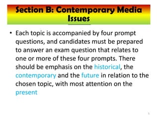 Section B: Contemporary Media
   Section B: Contemporary Media
                Issues
                Issues
• Each topic is accompanied by four prompt
  questions, and candidates must be prepared
  to answer an exam question that relates to
  one or more of these four prompts. There
  should be emphasis on the historical, the
  contemporary and the future in relation to the
  chosen topic, with most attention on the
  present

                                               5
 