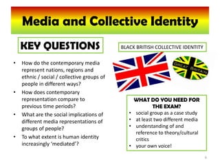 Media and Collective Identity
    KEY QUESTIONS                            BLACK BRITISH COLLECTIVE IDENTITY

•   How do the contemporary media
    represent nations, regions and
    ethnic / social / collective groups of
    people in different ways?
•   How does contemporary
    representation compare to                       WHAT DO YOU NEED FOR
    previous time periods?                                  THE EXAM?
•   What are the social implications of         •   social group as a case study
    different media representations of          •   at least two different media
    groups of people?                           •   understanding of and
                                                    reference to theory/cultural
•   To what extent is human identity                critics
    increasingly ‘mediated’?                    •   your own voice!
                                                                                   6
 