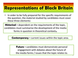 Representations of Black Britain
  Representations of Black Britain
• In order to be fully prepared for the specific requirements of
  the question, the material studied by candidates must cover
  these three elements:
 Historical - dependent on the requirements of the topic,
candidates must summarise the development of the media
         forms in question in theoretical contexts.

      Contemporary - current issues within the topic area.


          Future - candidates must demonstrate personal
            engagement with debates about the future of
          the media forms / issues that the topic relates to.
                                                                   8
 
