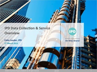©2013	
  Investment	
  Property	
  Databank	
  Ltd.	
  All	
  rights	
  reserved.	
   ipd.com	
   1	
  
IPD	
  Data	
  Collec,on	
  &	
  Service	
  
Overview	
  
Colm	
  Lauder,	
  IPD	
  
5th	
  March	
  2013	
  
 