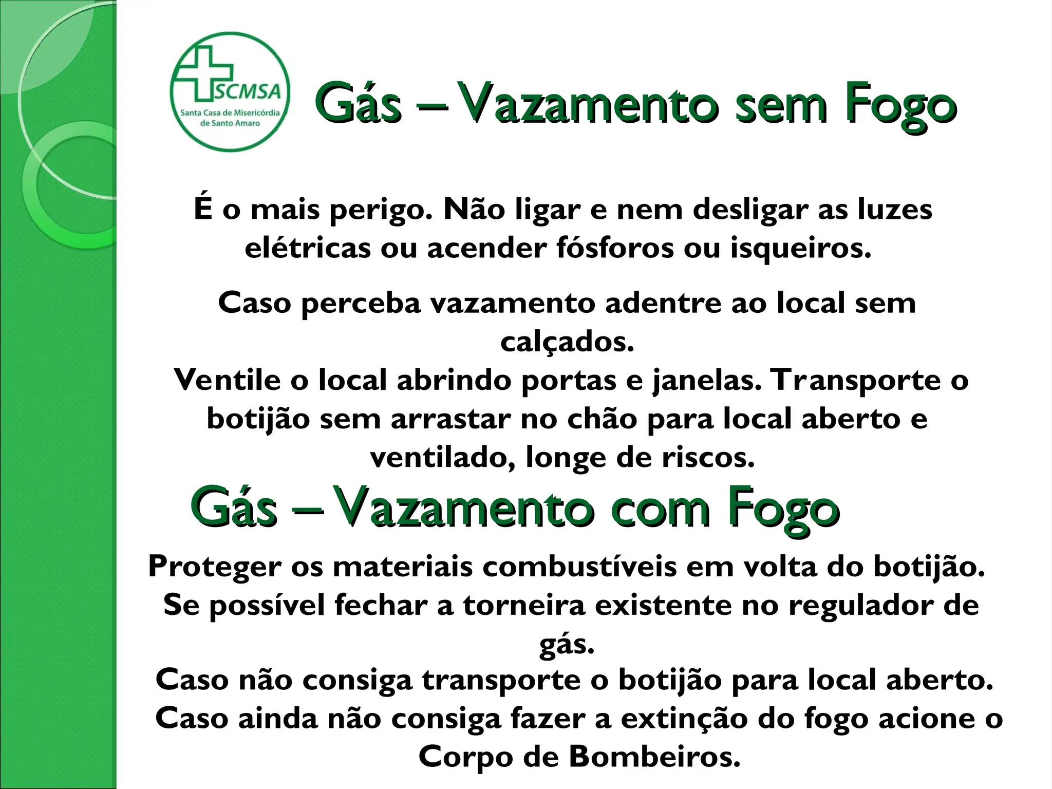 Gás – Vazamento sem Fogo
Gás – Vazamento sem Fogo
É o mais perigo. Não ligar e nem desligar as luzes
elétricas ou acender fósforos ou isqueiros.
Caso perceba vazamento adentre ao local sem
calçados.
Ventile o local abrindo portas e janelas. Transporte o
botijão sem arrastar no chão para local aberto e
ventilado, longe de riscos.
Proteger os materiais combustíveis em volta do botijão.
Se possível fechar a torneira existente no regulador de
gás.
Caso não consiga transporte o botijão para local aberto.
Caso ainda não consiga fazer a extinção do fogo acione o
Corpo de Bombeiros.
Gás – Vazamento com Fogo
Gás – Vazamento com Fogo
 