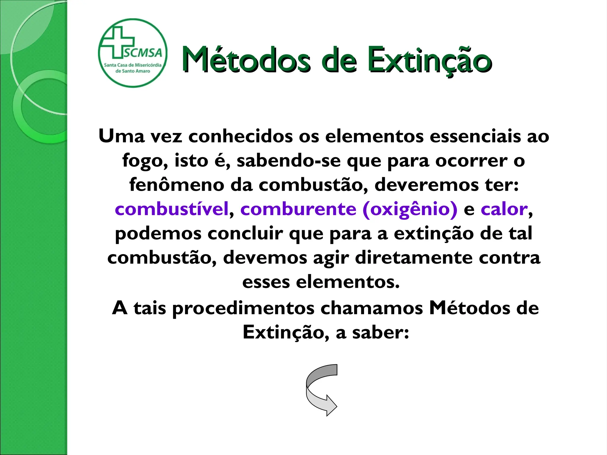 Métodos de Extinção
Métodos de Extinção
Uma vez conhecidos os elementos essenciais ao
fogo, isto é, sabendo-se que para ocorrer o
fenômeno da combustão, deveremos ter:
combustível, comburente (oxigênio) e calor,
podemos concluir que para a extinção de tal
combustão, devemos agir diretamente contra
esses elementos.
A tais procedimentos chamamos Métodos de
Extinção, a saber:
 