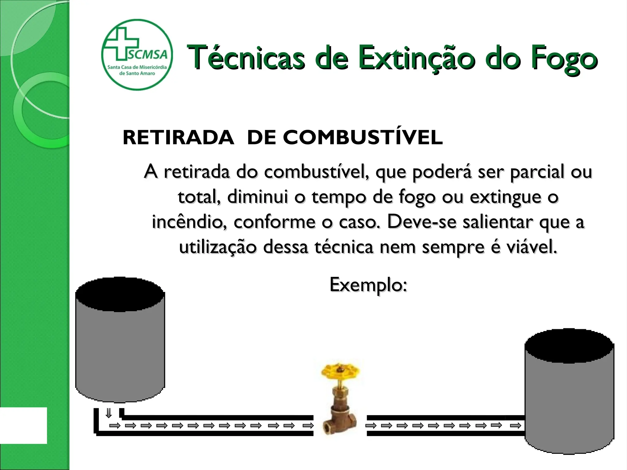 RETIRADA DE COMBUSTÍVEL
A retirada do combustível, que poderá ser parcial ou
A retirada do combustível, que poderá ser parcial ou
total, diminui o tempo de fogo ou extingue o
total, diminui o tempo de fogo ou extingue o
incêndio, conforme o caso. Deve-se salientar que a
incêndio, conforme o caso. Deve-se salientar que a
utilização dessa técnica nem sempre é viável.
utilização dessa técnica nem sempre é viável.
Exemplo:
Exemplo:
Técnicas de Extinção do Fogo
Técnicas de Extinção do Fogo
 
