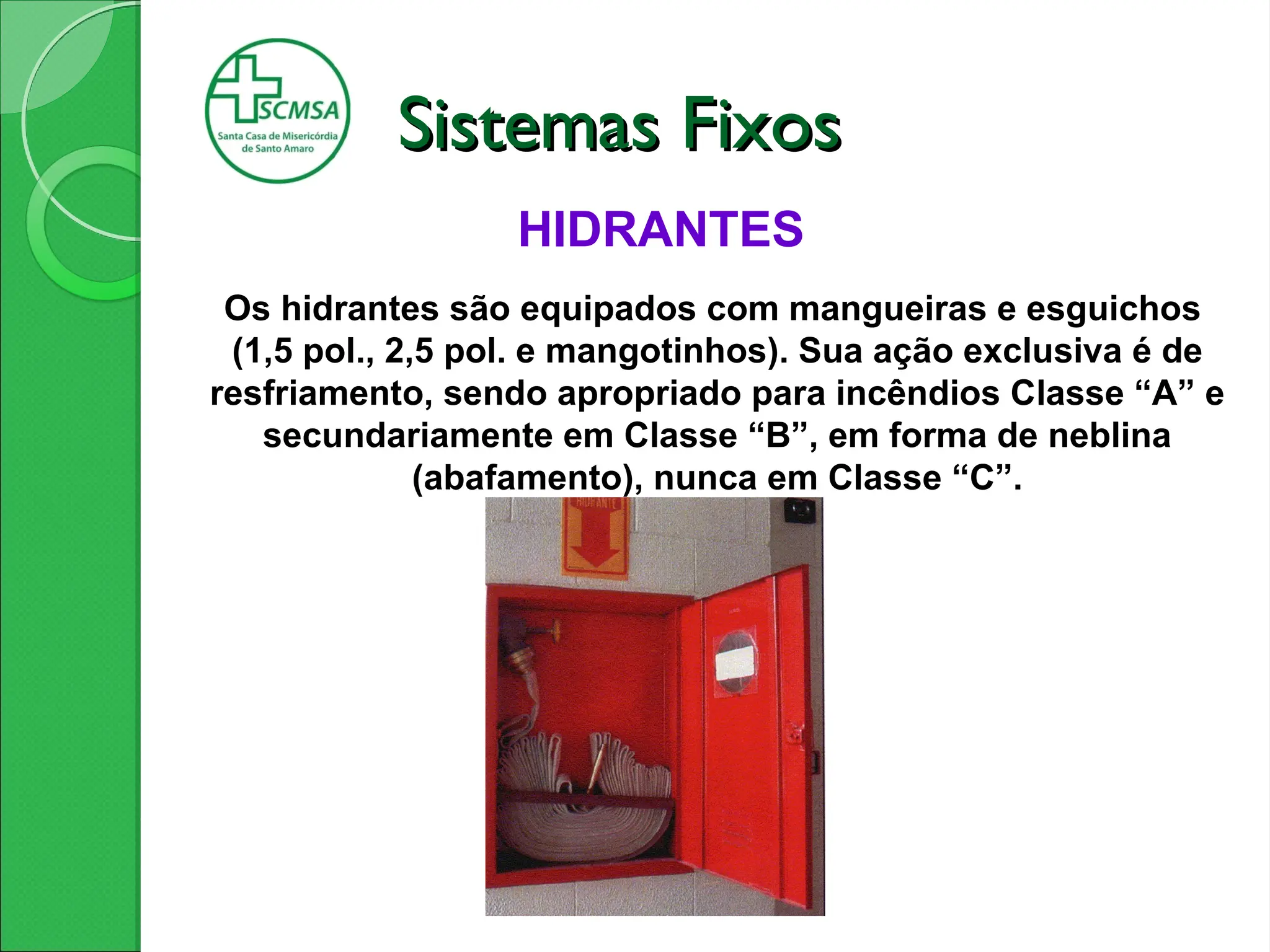 HIDRANTES
Os hidrantes são equipados com mangueiras e esguichos
(1,5 pol., 2,5 pol. e mangotinhos). Sua ação exclusiva é de
resfriamento, sendo apropriado para incêndios Classe “A” e
secundariamente em Classe “B”, em forma de neblina
(abafamento), nunca em Classe “C”.
Sistemas Fixos
Sistemas Fixos
 