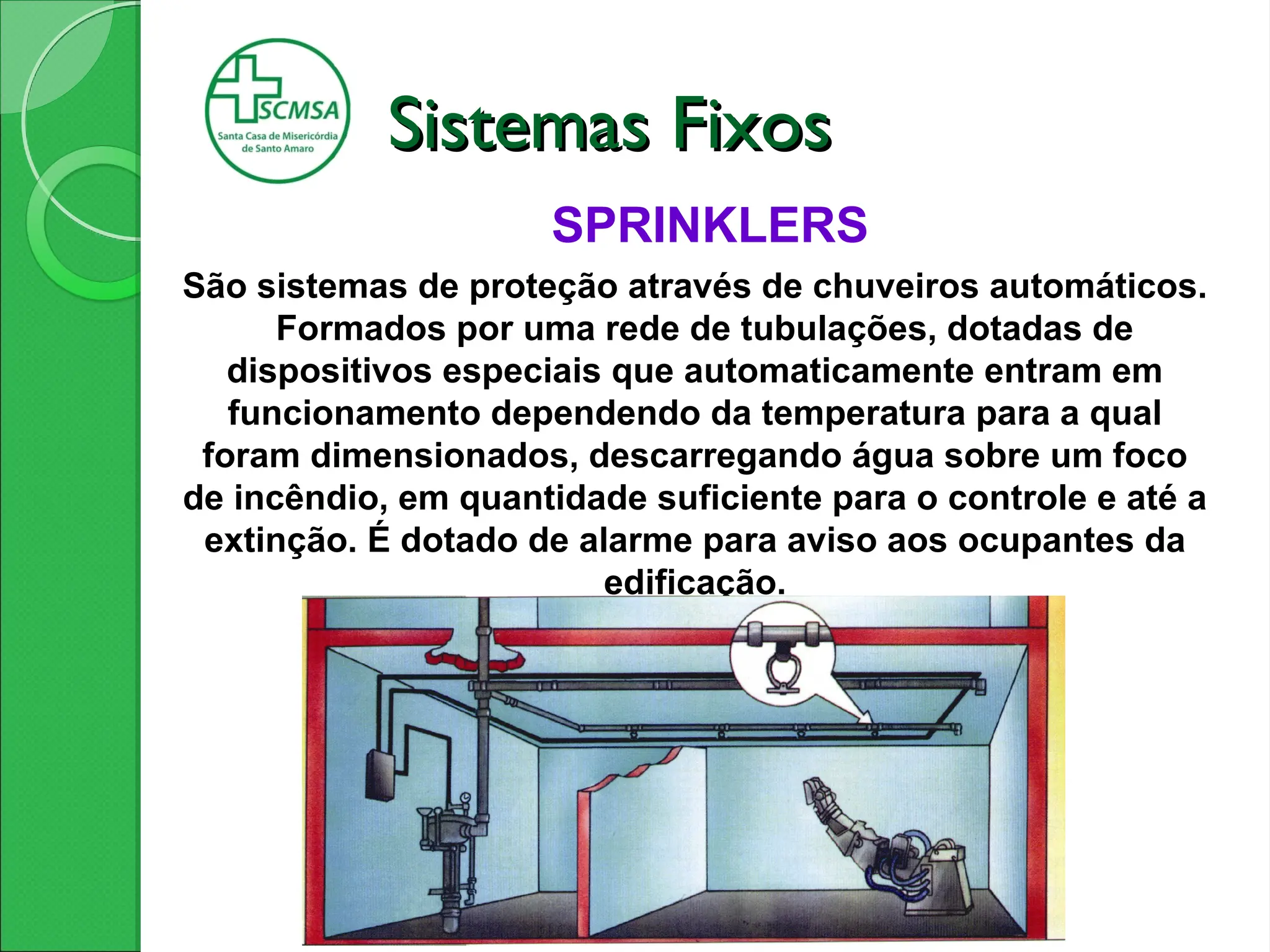 SPRINKLERS
São sistemas de proteção através de chuveiros automáticos.
Formados por uma rede de tubulações, dotadas de
dispositivos especiais que automaticamente entram em
funcionamento dependendo da temperatura para a qual
foram dimensionados, descarregando água sobre um foco
de incêndio, em quantidade suficiente para o controle e até a
extinção. É dotado de alarme para aviso aos ocupantes da
edificação.
Sistemas Fixos
Sistemas Fixos
 