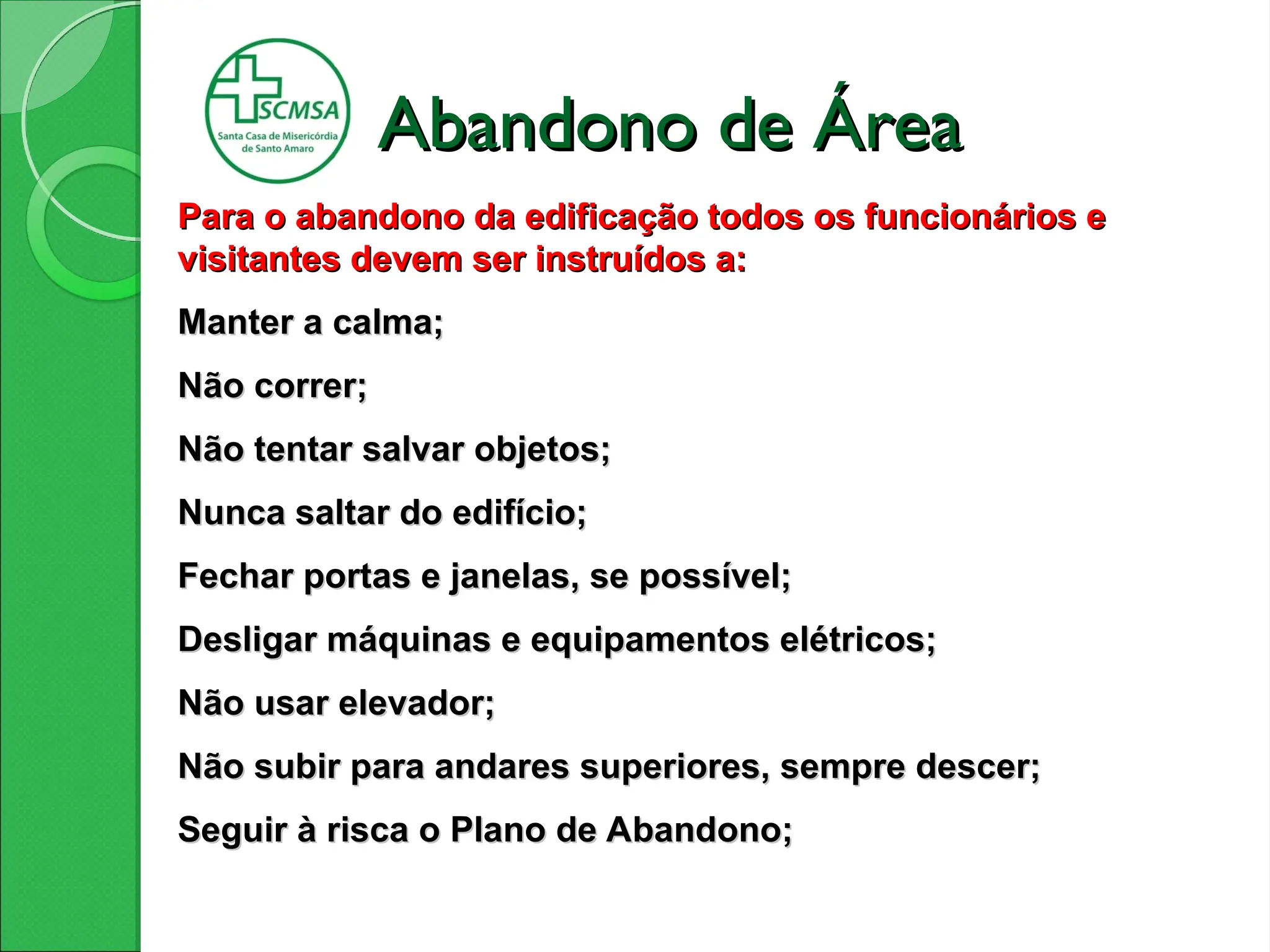 Para o abandono da edificação todos os funcionários e
Para o abandono da edificação todos os funcionários e
visitantes devem ser instruídos a:
visitantes devem ser instruídos a:
Manter a calma;
Manter a calma;
Não correr;
Não correr;
Não tentar salvar objetos;
Não tentar salvar objetos;
Nunca saltar do edifício;
Nunca saltar do edifício;
Fechar portas e janelas, se possível;
Fechar portas e janelas, se possível;
Desligar máquinas e equipamentos elétricos;
Desligar máquinas e equipamentos elétricos;
Não usar elevador;
Não usar elevador;
Não subir para andares superiores,
Não subir para andares superiores, sempre descer;
sempre descer;
Seguir à risca o Plano de Abandono;
Seguir à risca o Plano de Abandono;
Abandono de Área
Abandono de Área
 
