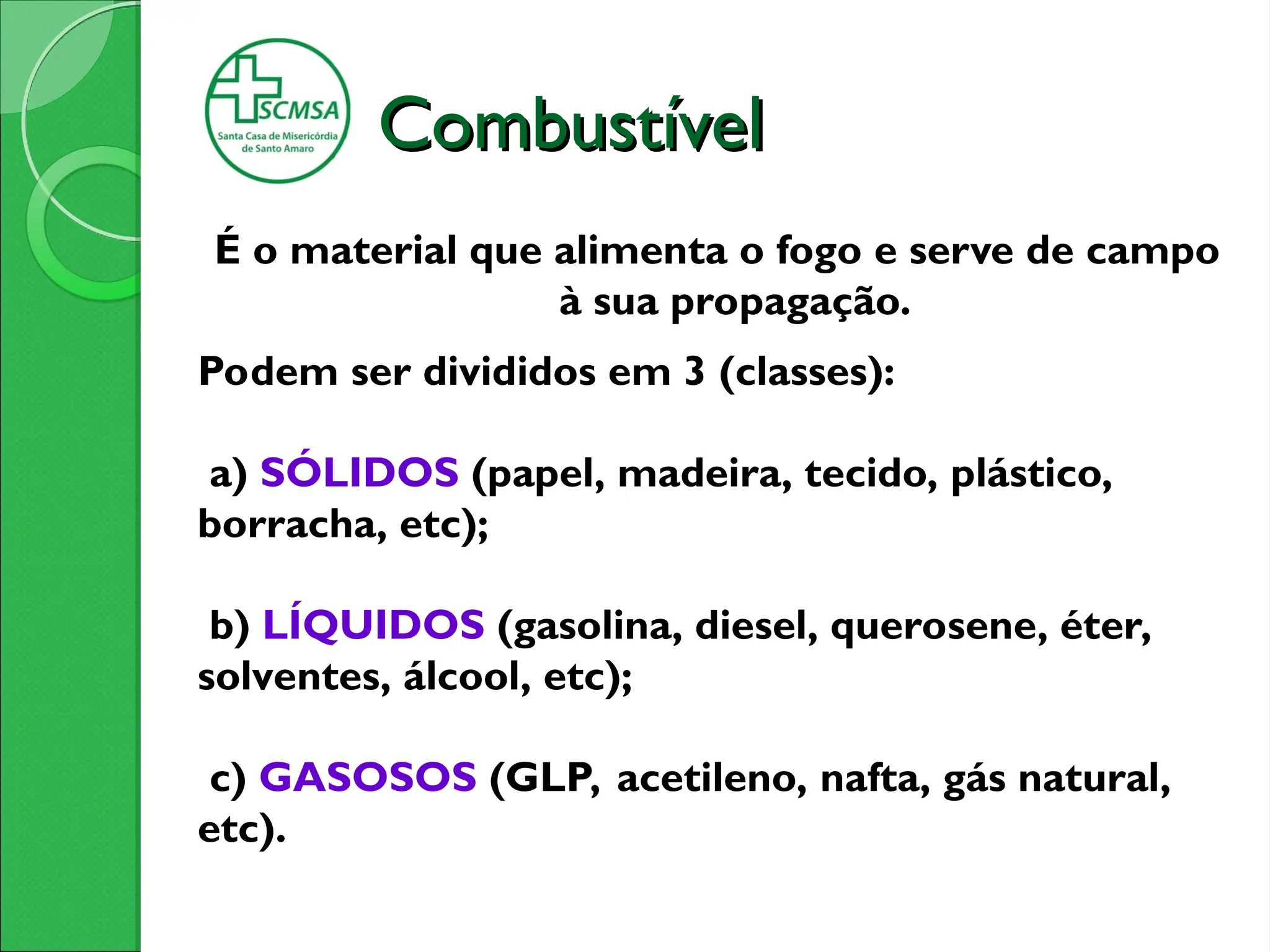 Combustível
Combustível
É o material que alimenta o fogo e serve de campo
à sua propagação.
Podem ser divididos em 3 (classes):
a) SÓLIDOS (papel, madeira, tecido, plástico,
borracha, etc);
b) LÍQUIDOS (gasolina, diesel, querosene, éter,
solventes, álcool, etc);
c) GASOSOS (GLP, acetileno, nafta, gás natural,
etc).
 
