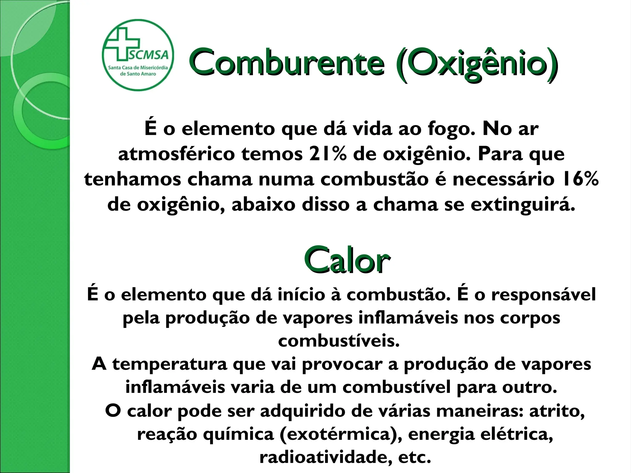Comburente (Oxigênio)
Comburente (Oxigênio)
É o elemento que dá vida ao fogo. No ar
atmosférico temos 21% de oxigênio. Para que
tenhamos chama numa combustão é necessário 16%
de oxigênio, abaixo disso a chama se extinguirá.
É o elemento que dá início à combustão. É o responsável
pela produção de vapores inflamáveis nos corpos
combustíveis.
A temperatura que vai provocar a produção de vapores
inflamáveis varia de um combustível para outro.
O calor pode ser adquirido de várias maneiras: atrito,
reação química (exotérmica), energia elétrica,
radioatividade, etc.
Calor
Calor
 