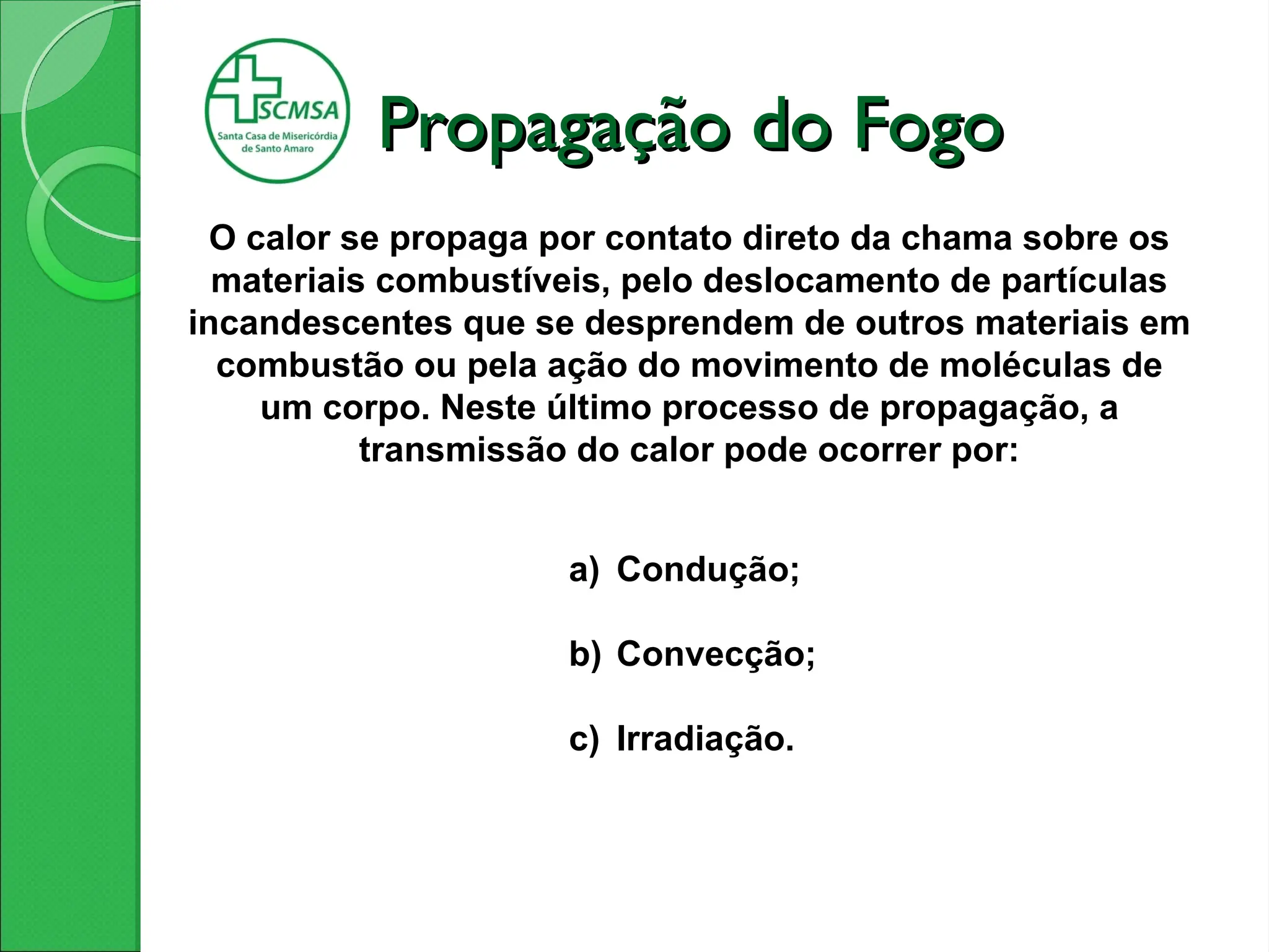 Propagação do Fogo
Propagação do Fogo
O calor se propaga por contato direto da chama sobre os
materiais combustíveis, pelo deslocamento de partículas
incandescentes que se desprendem de outros materiais em
combustão ou pela ação do movimento de moléculas de
um corpo. Neste último processo de propagação, a
transmissão do calor pode ocorrer por:
a) Condução;
b) Convecção;
c) Irradiação.
 