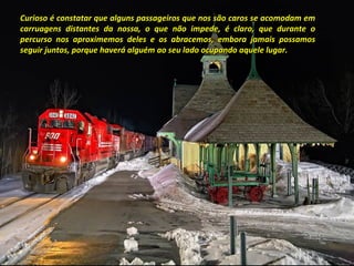 Curioso é constatar que alguns passageiros que nos são caros se acomodam emCurioso é constatar que alguns passageiros que nos são caros se acomodam em
carruagens distantes da nossa, o que não impede, é claro, que durante ocarruagens distantes da nossa, o que não impede, é claro, que durante o
percurso nos aproximemos deles e os abracemos, embora jamais possamospercurso nos aproximemos deles e os abracemos, embora jamais possamos
seguir juntos, porque haverá alguém ao seu lado ocupando aquele lugar.seguir juntos, porque haverá alguém ao seu lado ocupando aquele lugar.
 