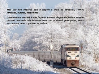 Mas isso não importa, pois a viagem é cheia de atropelos, sonhos,Mas isso não importa, pois a viagem é cheia de atropelos, sonhos,
fantasias, esperas, despedidas.fantasias, esperas, despedidas.
O importante, mesmo, é que façamos a nossa viagem da melhor maneiraO importante, mesmo, é que façamos a nossa viagem da melhor maneira
possível, tentando relacionar-nos bem com os demais passageiros, vendopossível, tentando relacionar-nos bem com os demais passageiros, vendo
em cada um deles o que tem de melhor.em cada um deles o que tem de melhor.
 